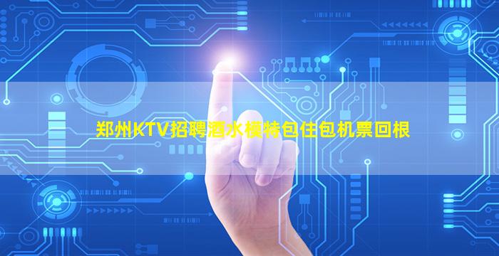 郑州KTV招聘酒水模特包住包机票回根